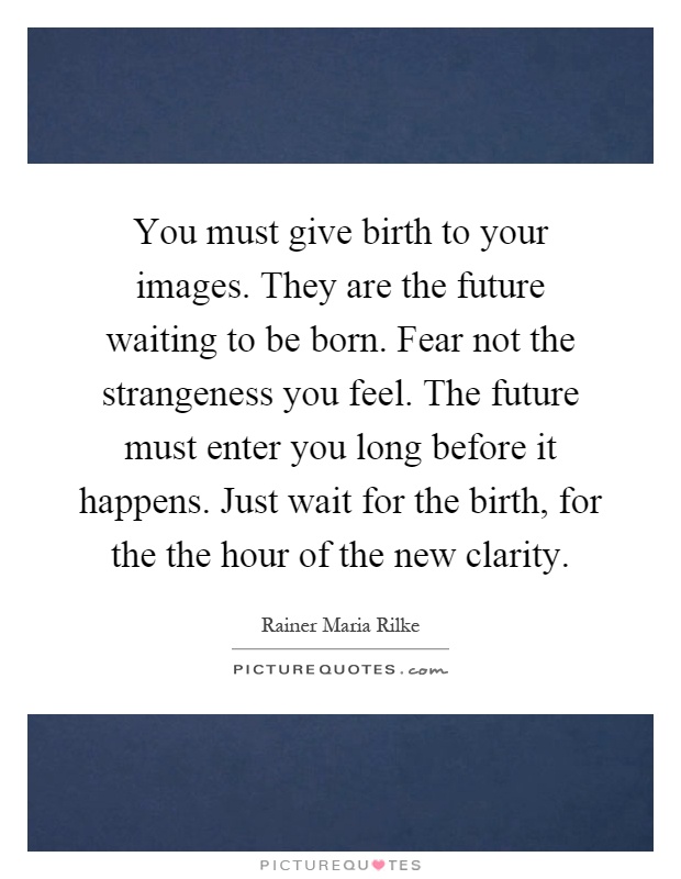 You must give birth to your images. They are the future waiting to be born. Fear not the strangeness you feel. The future must enter you long before it happens. Just wait for the birth, for the the hour of the new clarity Picture Quote #1