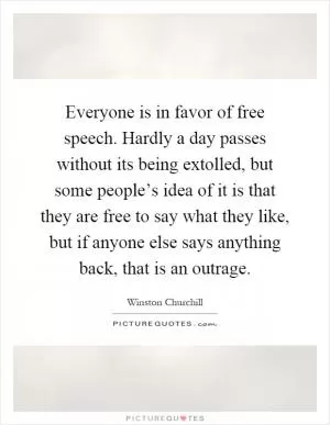 Everyone is in favor of free speech. Hardly a day passes without its being extolled, but some people’s idea of it is that they are free to say what they like, but if anyone else says anything back, that is an outrage Picture Quote #1