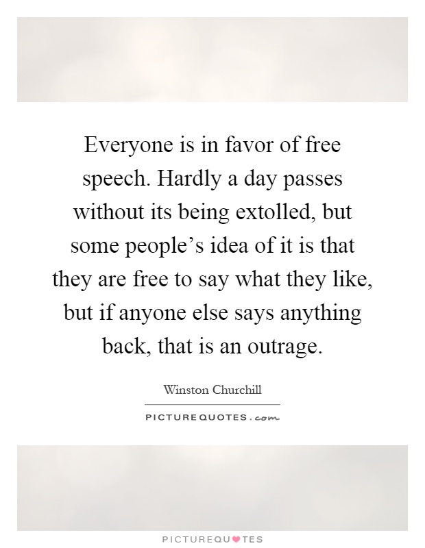 Everyone is in favor of free speech. Hardly a day passes without its being extolled, but some people's idea of it is that they are free to say what they like, but if anyone else says anything back, that is an outrage Picture Quote #1