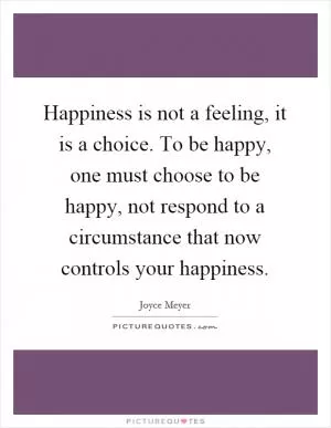 Happiness is not a feeling, it is a choice. To be happy, one must choose to be happy, not respond to a circumstance that now controls your happiness Picture Quote #1