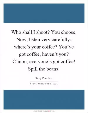 Who shall I shoot? You choose. Now, listen very carefully: where’s your coffee? You’ve got coffee, haven’t you? C’mon, everyone’s got coffee! Spill the beans! Picture Quote #1