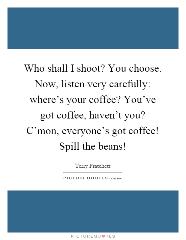 Who shall I shoot? You choose. Now, listen very carefully: where's your coffee? You've got coffee, haven't you? C'mon, everyone's got coffee! Spill the beans! Picture Quote #1