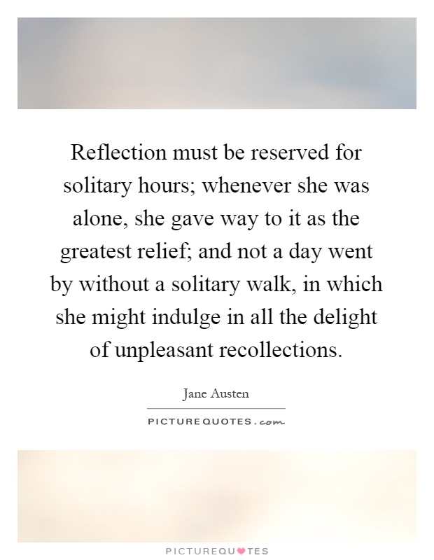 Reflection must be reserved for solitary hours; whenever she was alone, she gave way to it as the greatest relief; and not a day went by without a solitary walk, in which she might indulge in all the delight of unpleasant recollections Picture Quote #1