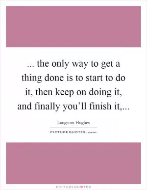 ... the only way to get a thing done is to start to do it, then keep on doing it, and finally you’ll finish it, Picture Quote #1