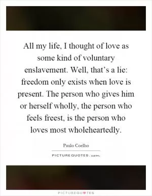 All my life, I thought of love as some kind of voluntary enslavement. Well, that’s a lie: freedom only exists when love is present. The person who gives him or herself wholly, the person who feels freest, is the person who loves most wholeheartedly Picture Quote #1