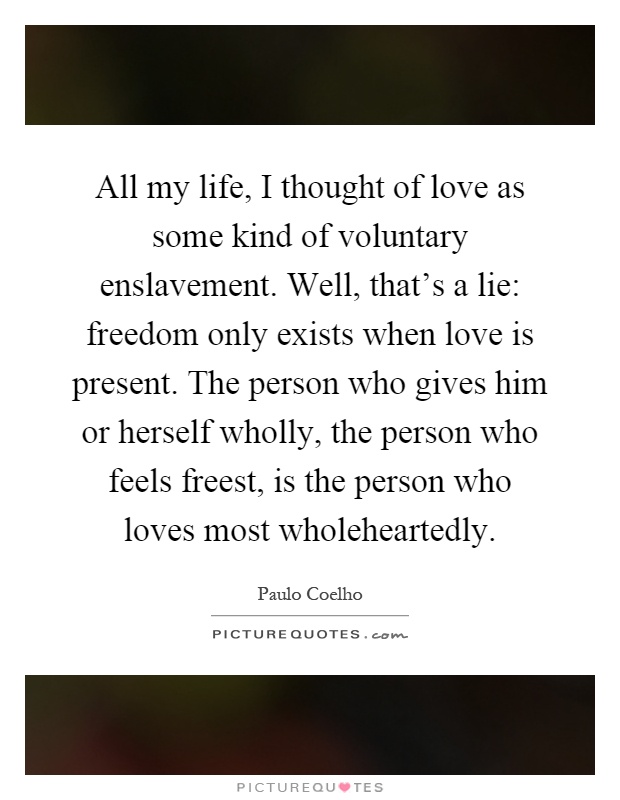 All my life, I thought of love as some kind of voluntary enslavement. Well, that's a lie: freedom only exists when love is present. The person who gives him or herself wholly, the person who feels freest, is the person who loves most wholeheartedly Picture Quote #1