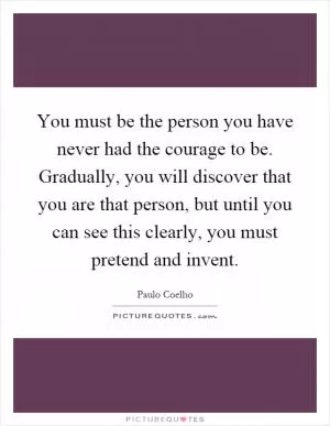 You must be the person you have never had the courage to be. Gradually, you will discover that you are that person, but until you can see this clearly, you must pretend and invent Picture Quote #1