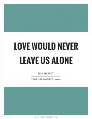 Love would never leave us alone Picture Quote #1