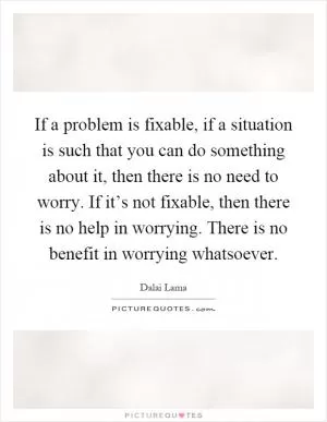 If a problem is fixable, if a situation is such that you can do something about it, then there is no need to worry. If it’s not fixable, then there is no help in worrying. There is no benefit in worrying whatsoever Picture Quote #1