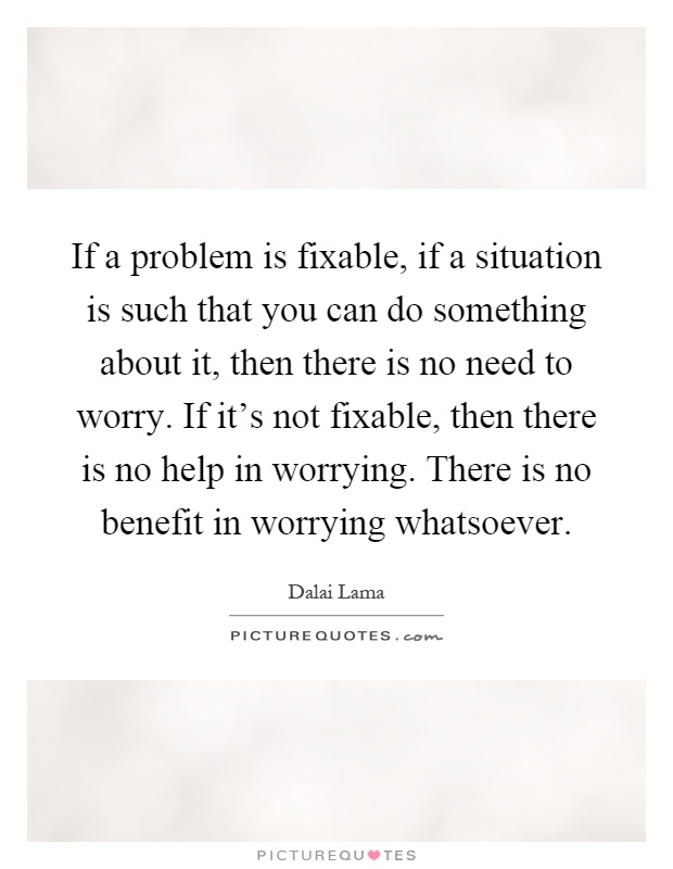 If a problem is fixable, if a situation is such that you can do something about it, then there is no need to worry. If it's not fixable, then there is no help in worrying. There is no benefit in worrying whatsoever Picture Quote #1