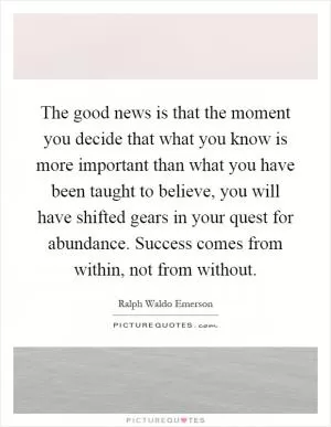 The good news is that the moment you decide that what you know is more important than what you have been taught to believe, you will have shifted gears in your quest for abundance. Success comes from within, not from without Picture Quote #1