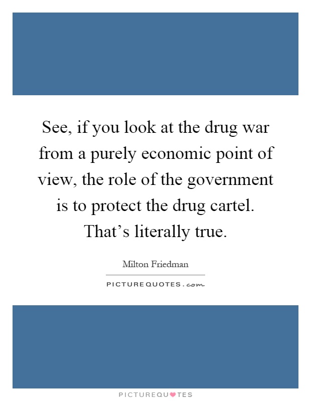 See, if you look at the drug war from a purely economic point of view, the role of the government is to protect the drug cartel. That's literally true Picture Quote #1