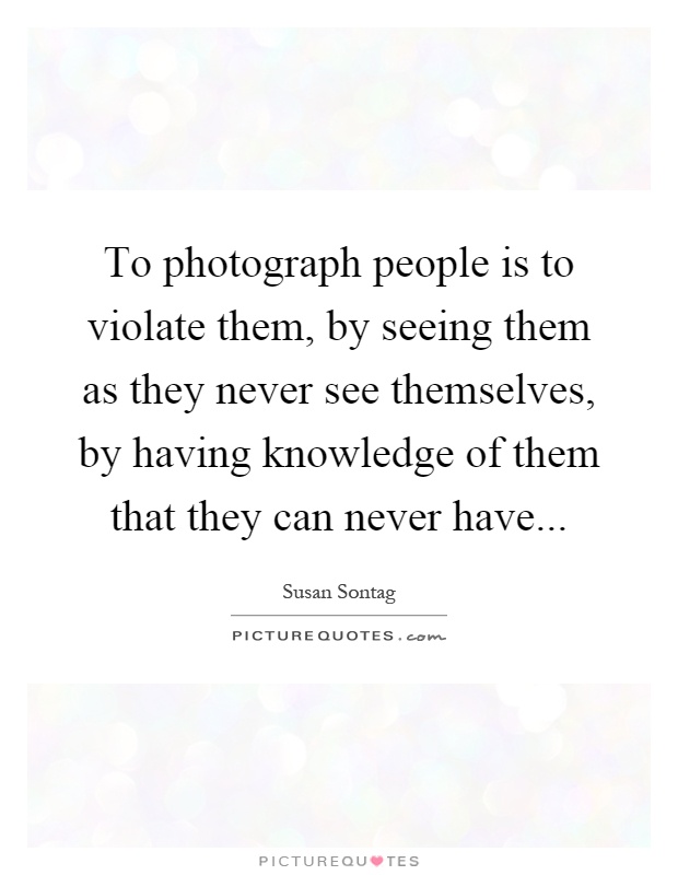 To photograph people is to violate them, by seeing them as they never see themselves, by having knowledge of them that they can never have Picture Quote #1