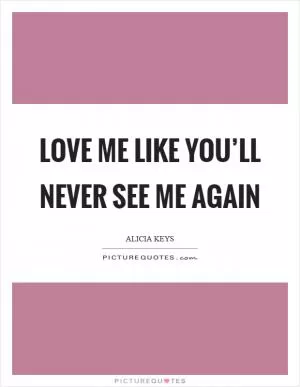 Love me like you’ll never see me again Picture Quote #1