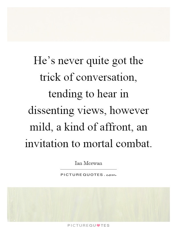He's never quite got the trick of conversation, tending to hear in dissenting views, however mild, a kind of affront, an invitation to mortal combat Picture Quote #1