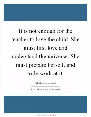 It is not enough for the teacher to love the child. She must first love and understand the universe. She must prepare herself, and truly work at it Picture Quote #1