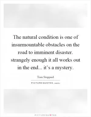 The natural condition is one of insurmountable obstacles on the road to imminent disaster. strangely enough it all works out in the end... it’s a mystery Picture Quote #1