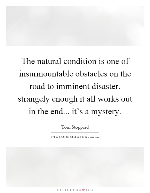 The natural condition is one of insurmountable obstacles on the road to imminent disaster. strangely enough it all works out in the end... it's a mystery Picture Quote #1