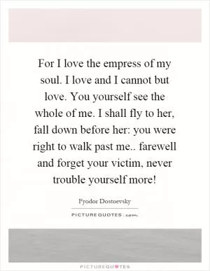 For I love the empress of my soul. I love and I cannot but love. You yourself see the whole of me. I shall fly to her, fall down before her: you were right to walk past me.. farewell and forget your victim, never trouble yourself more! Picture Quote #1