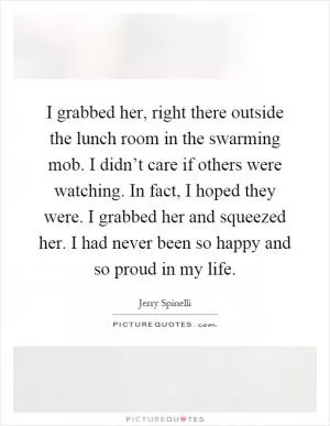 I grabbed her, right there outside the lunch room in the swarming mob. I didn’t care if others were watching. In fact, I hoped they were. I grabbed her and squeezed her. I had never been so happy and so proud in my life Picture Quote #1