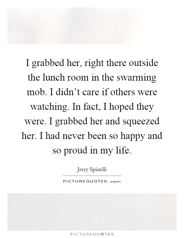 I grabbed her, right there outside the lunch room in the swarming mob. I didn't care if others were watching. In fact, I hoped they were. I grabbed her and squeezed her. I had never been so happy and so proud in my life Picture Quote #1