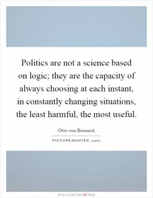Politics are not a science based on logic; they are the capacity of always choosing at each instant, in constantly changing situations, the least harmful, the most useful Picture Quote #1