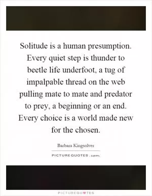 Solitude is a human presumption. Every quiet step is thunder to beetle life underfoot, a tug of impalpable thread on the web pulling mate to mate and predator to prey, a beginning or an end. Every choice is a world made new for the chosen Picture Quote #1