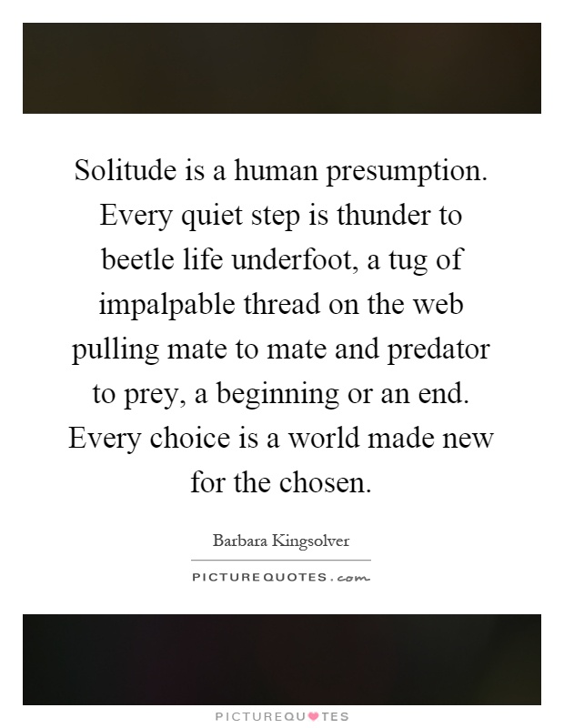Solitude is a human presumption. Every quiet step is thunder to beetle life underfoot, a tug of impalpable thread on the web pulling mate to mate and predator to prey, a beginning or an end. Every choice is a world made new for the chosen Picture Quote #1