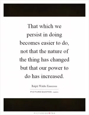 That which we persist in doing becomes easier to do, not that the nature of the thing has changed but that our power to do has increased Picture Quote #1