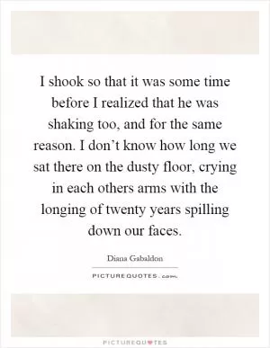 I shook so that it was some time before I realized that he was shaking too, and for the same reason. I don’t know how long we sat there on the dusty floor, crying in each others arms with the longing of twenty years spilling down our faces Picture Quote #1