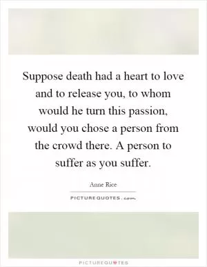Suppose death had a heart to love and to release you, to whom would he turn this passion, would you chose a person from the crowd there. A person to suffer as you suffer Picture Quote #1