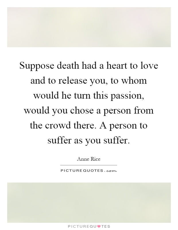 Suppose death had a heart to love and to release you, to whom would he turn this passion, would you chose a person from the crowd there. A person to suffer as you suffer Picture Quote #1