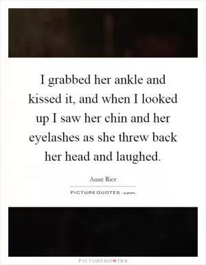 I grabbed her ankle and kissed it, and when I looked up I saw her chin and her eyelashes as she threw back her head and laughed Picture Quote #1