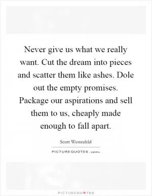 Never give us what we really want. Cut the dream into pieces and scatter them like ashes. Dole out the empty promises. Package our aspirations and sell them to us, cheaply made enough to fall apart Picture Quote #1