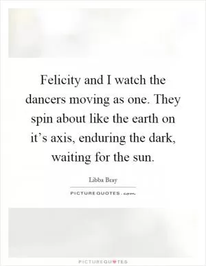 Felicity and I watch the dancers moving as one. They spin about like the earth on it’s axis, enduring the dark, waiting for the sun Picture Quote #1