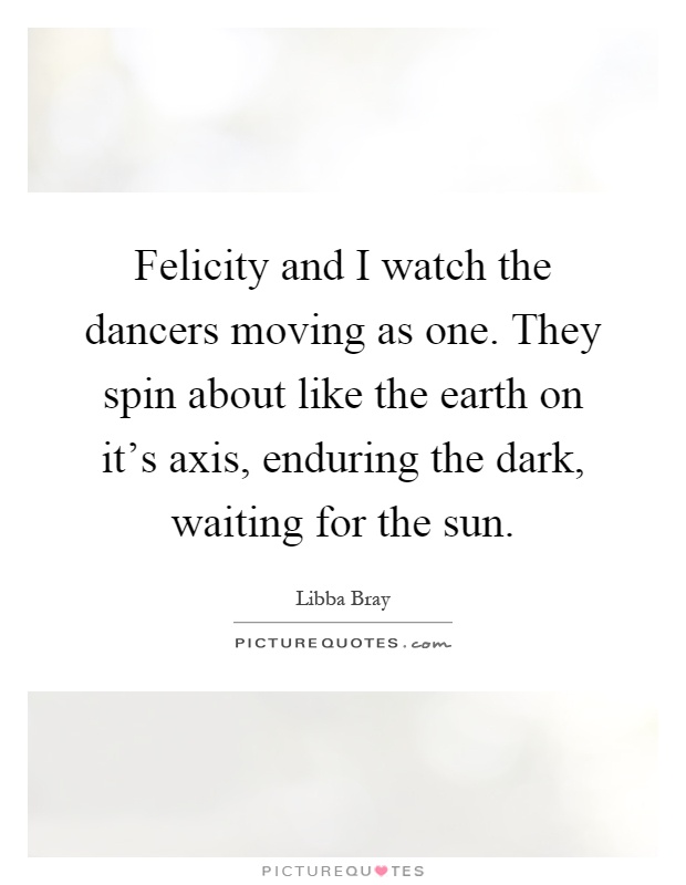Felicity and I watch the dancers moving as one. They spin about like the earth on it's axis, enduring the dark, waiting for the sun Picture Quote #1