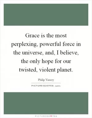 Grace is the most perplexing, powerful force in the universe, and, I believe, the only hope for our twisted, violent planet Picture Quote #1