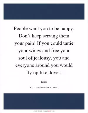People want you to be happy. Don’t keep serving them your pain! If you could untie your wings and free your soul of jealousy, you and everyone around you would fly up like doves Picture Quote #1