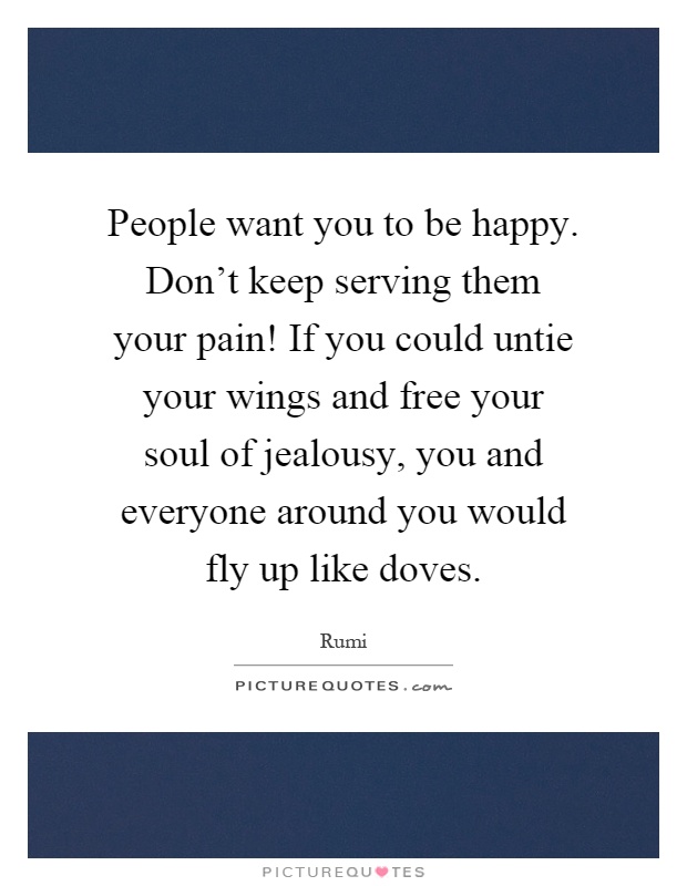 People want you to be happy. Don't keep serving them your pain! If you could untie your wings and free your soul of jealousy, you and everyone around you would fly up like doves Picture Quote #1