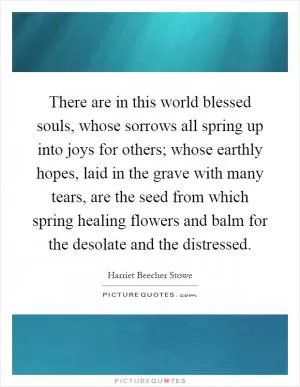 There are in this world blessed souls, whose sorrows all spring up into joys for others; whose earthly hopes, laid in the grave with many tears, are the seed from which spring healing flowers and balm for the desolate and the distressed Picture Quote #1
