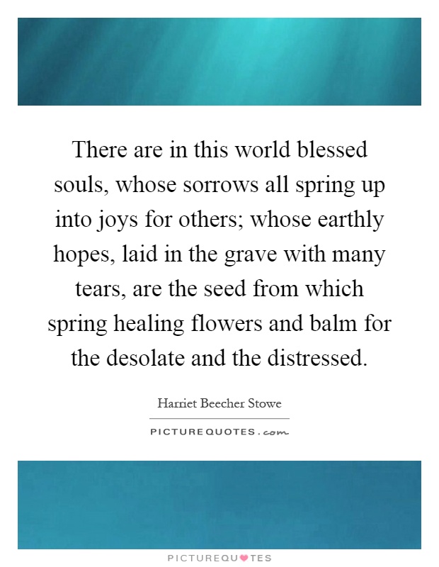 There are in this world blessed souls, whose sorrows all spring up into joys for others; whose earthly hopes, laid in the grave with many tears, are the seed from which spring healing flowers and balm for the desolate and the distressed Picture Quote #1