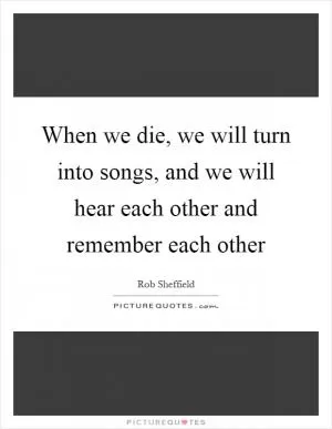 When we die, we will turn into songs, and we will hear each other and remember each other Picture Quote #1