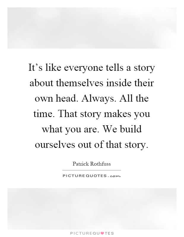 It's like everyone tells a story about themselves inside their own head. Always. All the time. That story makes you what you are. We build ourselves out of that story Picture Quote #1