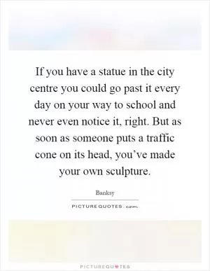 If you have a statue in the city centre you could go past it every day on your way to school and never even notice it, right. But as soon as someone puts a traffic cone on its head, you’ve made your own sculpture Picture Quote #1
