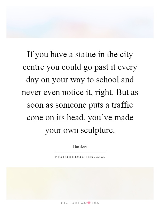 If you have a statue in the city centre you could go past it every day on your way to school and never even notice it, right. But as soon as someone puts a traffic cone on its head, you've made your own sculpture Picture Quote #1