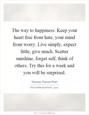The way to happiness: Keep your heart free from hate, your mind from worry. Live simply, expect little, give much. Scatter sunshine, forget self, think of others. Try this for a week and you will be surprised Picture Quote #1