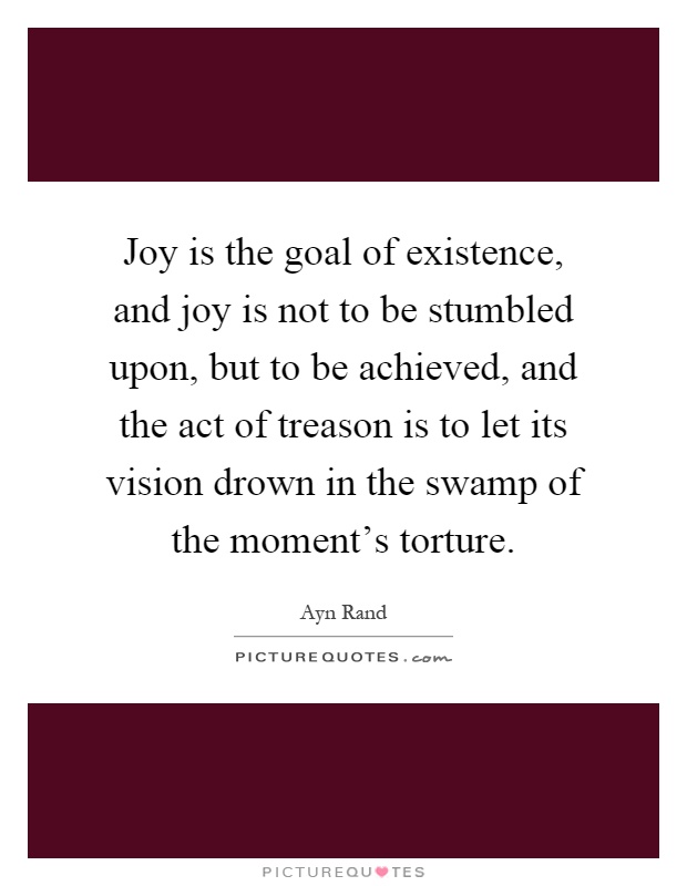 Joy is the goal of existence, and joy is not to be stumbled upon, but to be achieved, and the act of treason is to let its vision drown in the swamp of the moment's torture Picture Quote #1