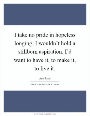 I take no pride in hopeless longing; I wouldn’t hold a stillborn aspiration. I’d want to have it, to make it, to live it Picture Quote #1
