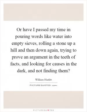 Or have I passed my time in pouring words like water into empty sieves, rolling a stone up a hill and then down again, trying to prove an argument in the teeth of facts, and looking for causes in the dark, and not finding them? Picture Quote #1