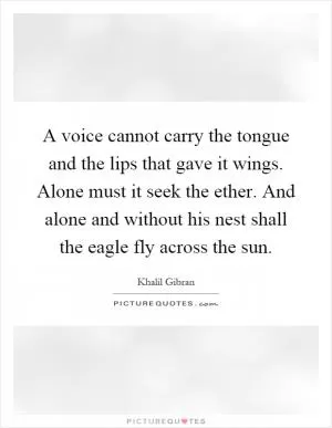 A voice cannot carry the tongue and the lips that gave it wings. Alone must it seek the ether. And alone and without his nest shall the eagle fly across the sun Picture Quote #1